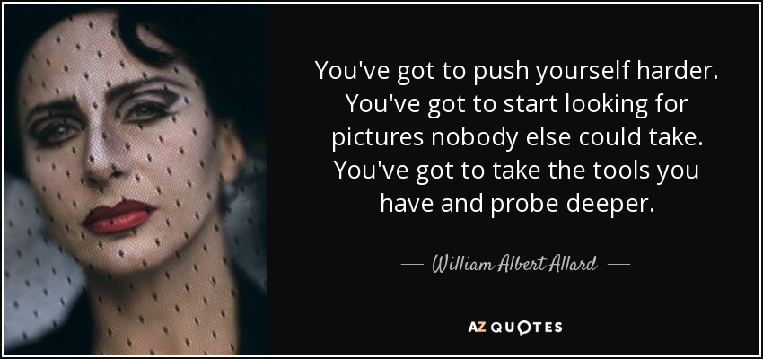 You've got to push yourself harder. You've got to start looking for pictures nobody else could take. You've got to take the tools you have and probe deeper. - William Albert Allard