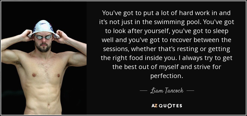 You've got to put a lot of hard work in and it's not just in the swimming pool. You've got to look after yourself, you've got to sleep well and you've got to recover between the sessions, whether that's resting or getting the right food inside you. I always try to get the best out of myself and strive for perfection. - Liam Tancock