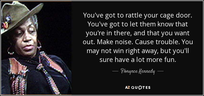 You've got to rattle your cage door. You've got to let them know that you're in there, and that you want out. Make noise. Cause trouble. You may not win right away, but you'll sure have a lot more fun. - Florynce Kennedy