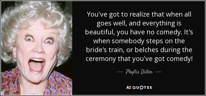 You've got to realize that when all goes well, and everything is beautiful, you have no comedy. It's when somebody steps on the bride's train, or belches during the ceremony that you've got comedy! - Phyllis Diller