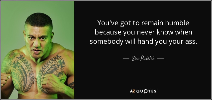 You've got to remain humble because you never know when somebody will hand you your ass. - Soa Palelei