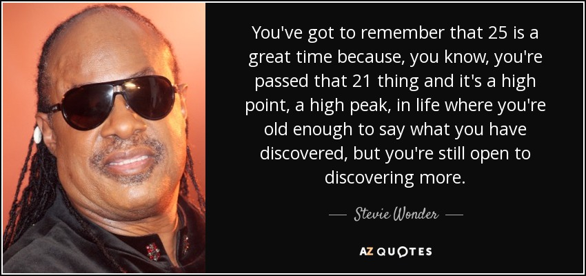 You've got to remember that 25 is a great time because, you know, you're passed that 21 thing and it's a high point, a high peak, in life where you're old enough to say what you have discovered, but you're still open to discovering more. - Stevie Wonder