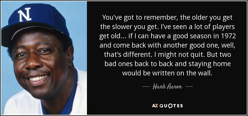 You've got to remember, the older you get the slower you get. I've seen a lot of players get old ... if I can have a good season in 1972 and come back with another good one, well, that's different. I might not quit. But two bad ones back to back and staying home would be written on the wall. - Hank Aaron