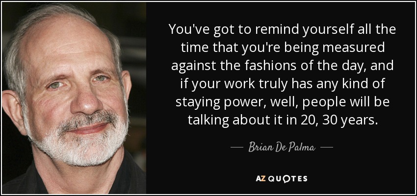 You've got to remind yourself all the time that you're being measured against the fashions of the day, and if your work truly has any kind of staying power, well, people will be talking about it in 20, 30 years. - Brian De Palma