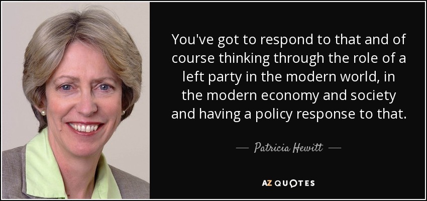 You've got to respond to that and of course thinking through the role of a left party in the modern world, in the modern economy and society and having a policy response to that. - Patricia Hewitt