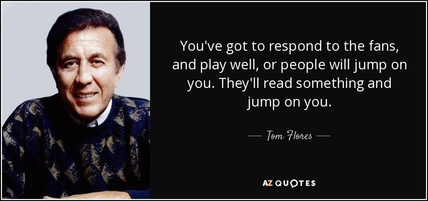 You've got to respond to the fans, and play well, or people will jump on you. They'll read something and jump on you. - Tom Flores