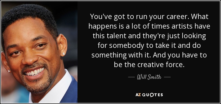You've got to run your career. What happens is a lot of times artists have this talent and they're just looking for somebody to take it and do something with it. And you have to be the creative force. - Will Smith