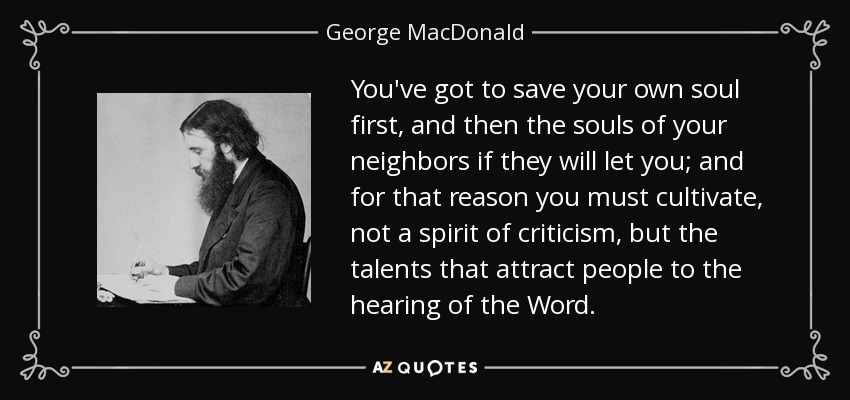 You've got to save your own soul first, and then the souls of your neighbors if they will let you; and for that reason you must cultivate, not a spirit of criticism, but the talents that attract people to the hearing of the Word. - George MacDonald