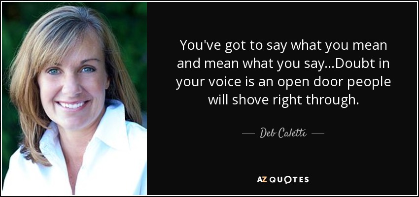 You've got to say what you mean and mean what you say...Doubt in your voice is an open door people will shove right through. - Deb Caletti