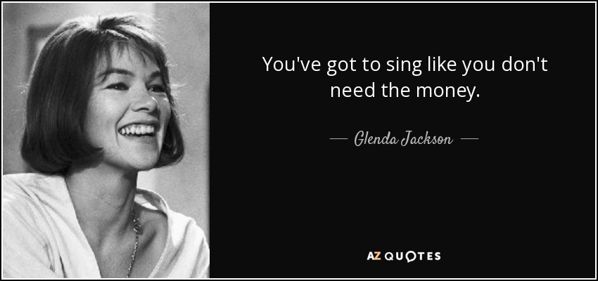 You've got to sing like you don't need the money. - Glenda Jackson
