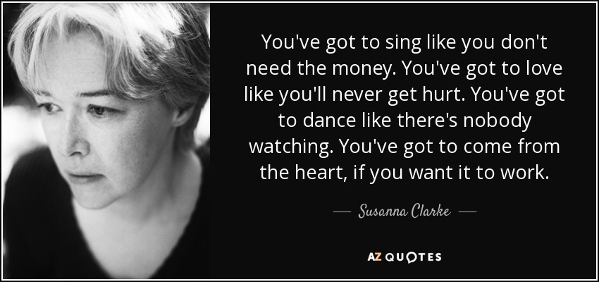 You've got to sing like you don't need the money. You've got to love like you'll never get hurt. You've got to dance like there's nobody watching. You've got to come from the heart, if you want it to work. - Susanna Clarke