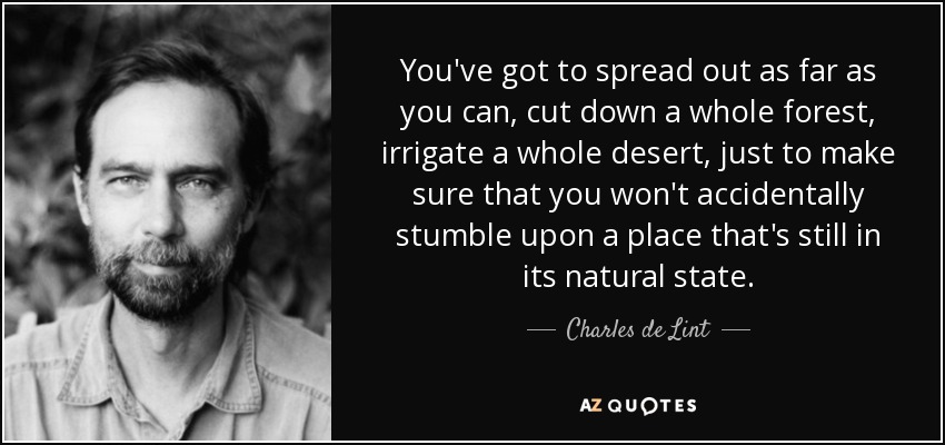 You've got to spread out as far as you can, cut down a whole forest, irrigate a whole desert, just to make sure that you won't accidentally stumble upon a place that's still in its natural state. - Charles de Lint