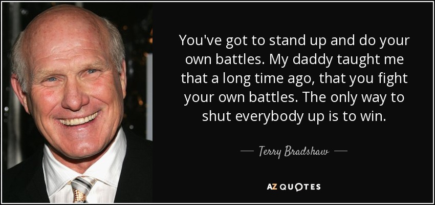 You've got to stand up and do your own battles. My daddy taught me that a long time ago, that you fight your own battles. The only way to shut everybody up is to win. - Terry Bradshaw