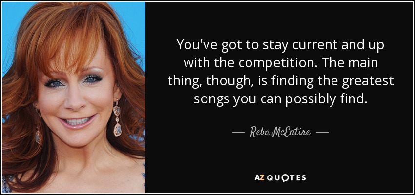 You've got to stay current and up with the competition. The main thing, though, is finding the greatest songs you can possibly find. - Reba McEntire