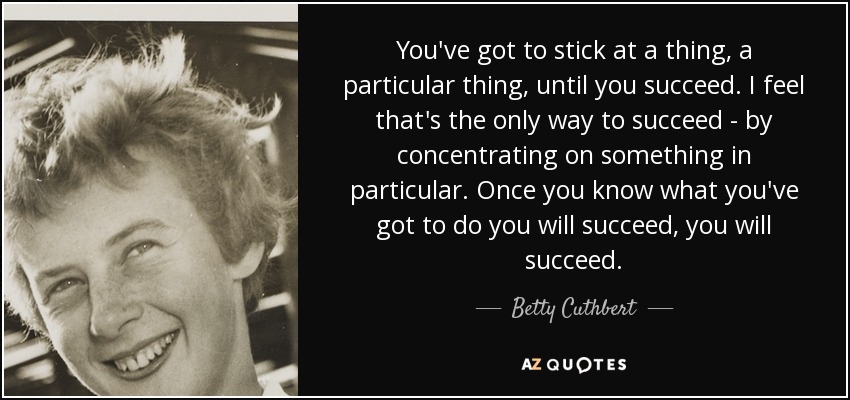You've got to stick at a thing, a particular thing, until you succeed. I feel that's the only way to succeed - by concentrating on something in particular. Once you know what you've got to do you will succeed, you will succeed. - Betty Cuthbert