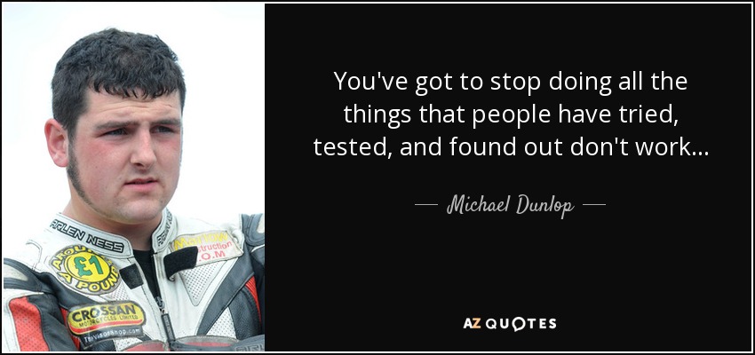 You've got to stop doing all the things that people have tried, tested, and found out don't work... - Michael Dunlop