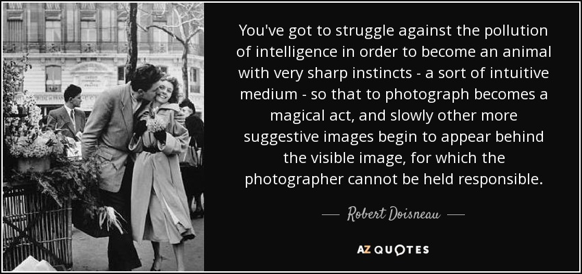 You've got to struggle against the pollution of intelligence in order to become an animal with very sharp instincts - a sort of intuitive medium - so that to photograph becomes a magical act, and slowly other more suggestive images begin to appear behind the visible image, for which the photographer cannot be held responsible. - Robert Doisneau