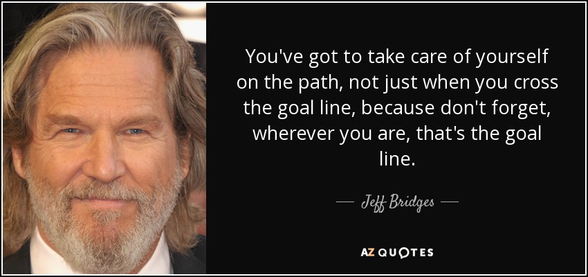 You've got to take care of yourself on the path, not just when you cross the goal line, because don't forget, wherever you are, that's the goal line. - Jeff Bridges