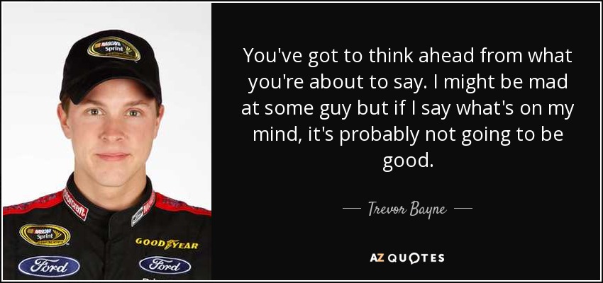 You've got to think ahead from what you're about to say. I might be mad at some guy but if I say what's on my mind, it's probably not going to be good. - Trevor Bayne