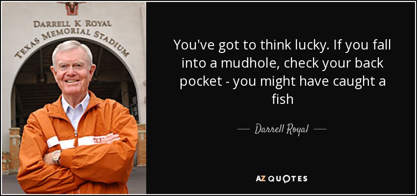 You've got to think lucky. If you fall into a mudhole, check your back pocket - you might have caught a fish - Darrell Royal