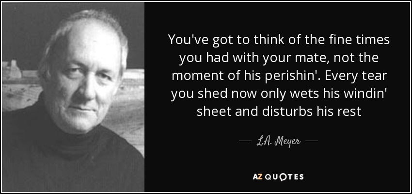 You've got to think of the fine times you had with your mate, not the moment of his perishin'. Every tear you shed now only wets his windin' sheet and disturbs his rest - L.A. Meyer