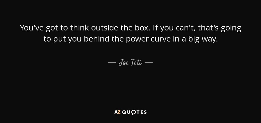 You've got to think outside the box. If you can't, that's going to put you behind the power curve in a big way. - Joe Teti