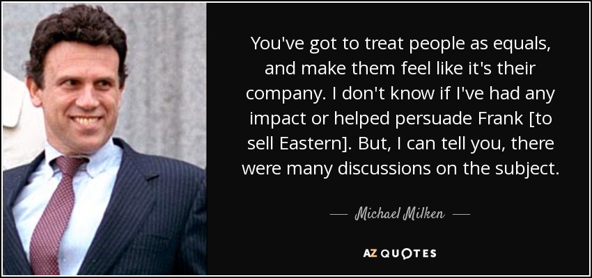 You've got to treat people as equals, and make them feel like it's their company. I don't know if I've had any impact or helped persuade Frank [to sell Eastern]. But, I can tell you, there were many discussions on the subject. - Michael Milken