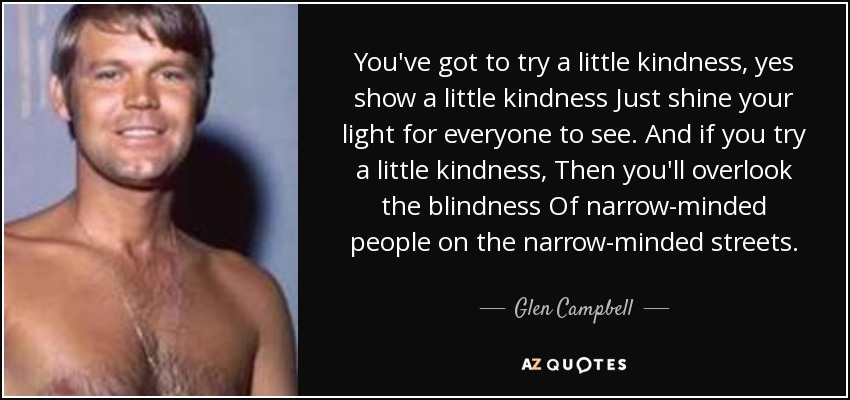 You've got to try a little kindness, yes show a little kindness Just shine your light for everyone to see. And if you try a little kindness, Then you'll overlook the blindness Of narrow-minded people on the narrow-minded streets. - Glen Campbell