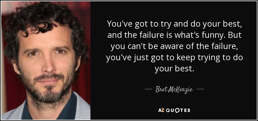 You've got to try and do your best, and the failure is what's funny. But you can't be aware of the failure, you've just got to keep trying to do your best. - Bret McKenzie