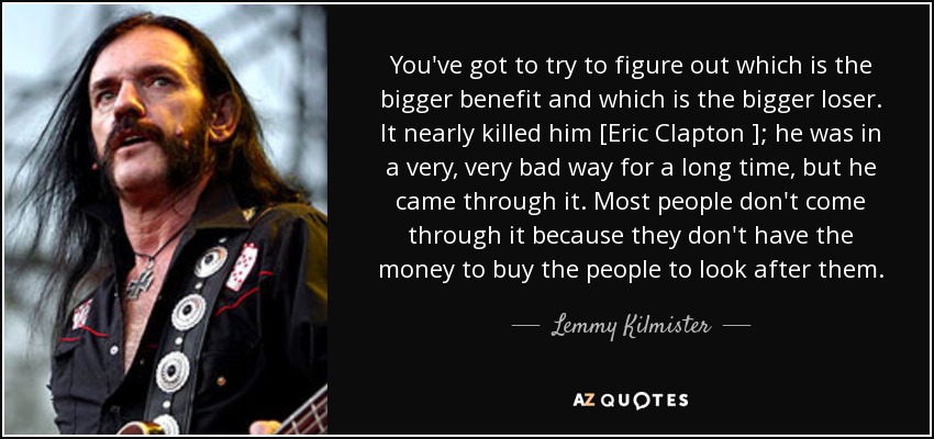 You've got to try to figure out which is the bigger benefit and which is the bigger loser. It nearly killed him [Eric Clapton ]; he was in a very, very bad way for a long time, but he came through it. Most people don't come through it because they don't have the money to buy the people to look after them. - Lemmy Kilmister