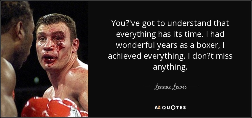 You've got to understand that everything has its time. I had wonderful years as a boxer, I achieved everything. I dont miss anything. - Lennox Lewis