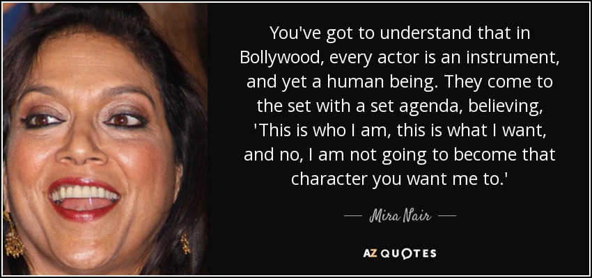 You've got to understand that in Bollywood, every actor is an instrument, and yet a human being. They come to the set with a set agenda, believing, 'This is who I am, this is what I want, and no, I am not going to become that character you want me to.' - Mira Nair