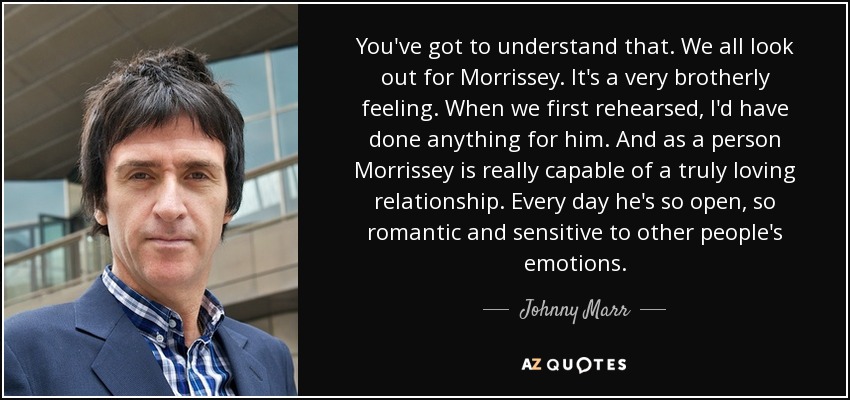 You've got to understand that. We all look out for Morrissey. It's a very brotherly feeling. When we first rehearsed, I'd have done anything for him. And as a person Morrissey is really capable of a truly loving relationship. Every day he's so open, so romantic and sensitive to other people's emotions. - Johnny Marr
