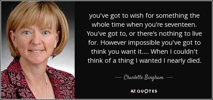 you've got to wish for something the whole time when you're seventeen. You've got to, or there's nothing to live for. However impossible you've got to think you want it. ... When I couldn't think of a thing I wanted I nearly died. - Charlotte Bingham