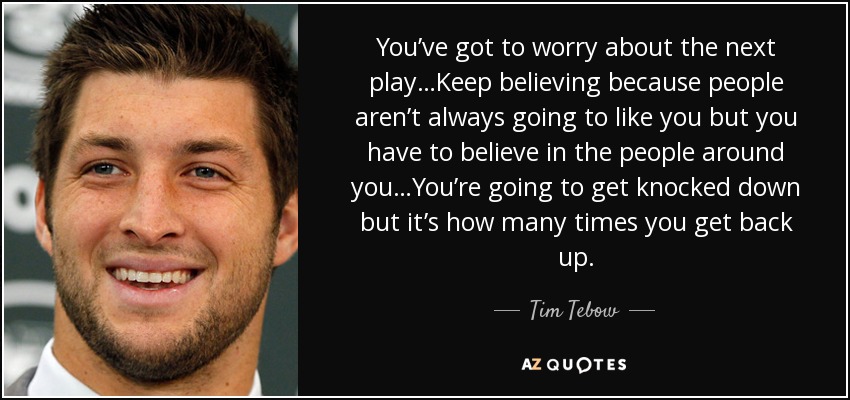 You’ve got to worry about the next play…Keep believing because people aren’t always going to like you but you have to believe in the people around you…You’re going to get knocked down but it’s how many times you get back up. - Tim Tebow