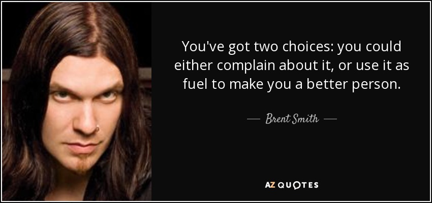 You've got two choices: you could either complain about it, or use it as fuel to make you a better person. - Brent Smith