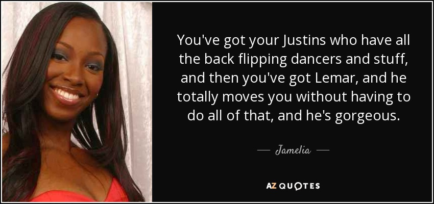 You've got your Justins who have all the back flipping dancers and stuff, and then you've got Lemar, and he totally moves you without having to do all of that, and he's gorgeous. - Jamelia