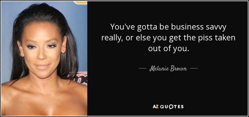 You've gotta be business savvy really, or else you get the piss taken out of you. - Melanie Brown