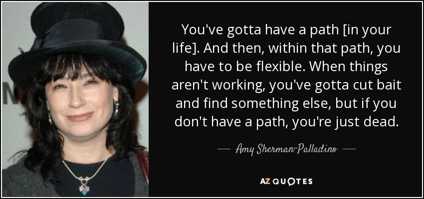 You've gotta have a path [in your life]. And then, within that path, you have to be flexible. When things aren't working, you've gotta cut bait and find something else, but if you don't have a path, you're just dead. - Amy Sherman-Palladino