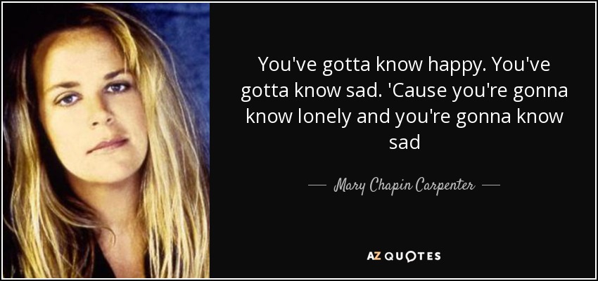 You've gotta know happy. You've gotta know sad. 'Cause you're gonna know lonely and you're gonna know sad - Mary Chapin Carpenter