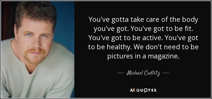 You've gotta take care of the body you've got. You've got to be fit. You've got to be active. You've got to be healthy. We don't need to be pictures in a magazine. - Michael Cudlitz