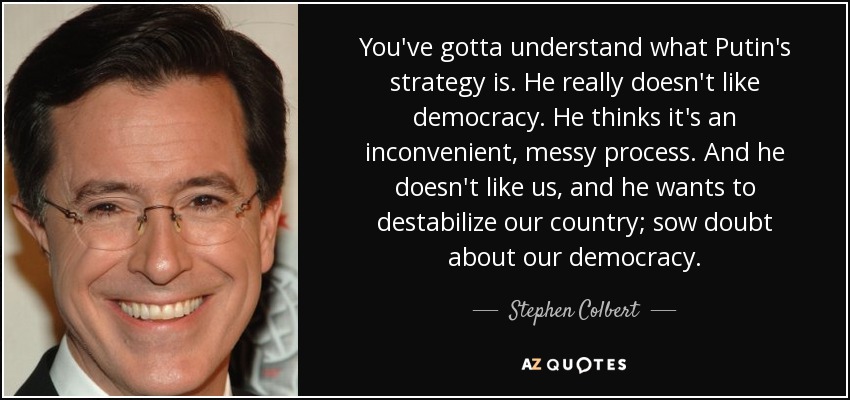 You've gotta understand what Putin's strategy is. He really doesn't like democracy. He thinks it's an inconvenient, messy process. And he doesn't like us, and he wants to destabilize our country; sow doubt about our democracy. - Stephen Colbert