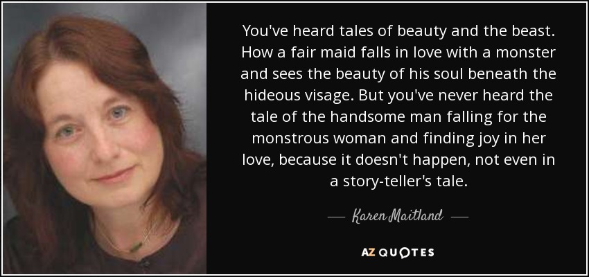 You've heard tales of beauty and the beast. How a fair maid falls in love with a monster and sees the beauty of his soul beneath the hideous visage. But you've never heard the tale of the handsome man falling for the monstrous woman and finding joy in her love, because it doesn't happen, not even in a story-teller's tale. - Karen Maitland