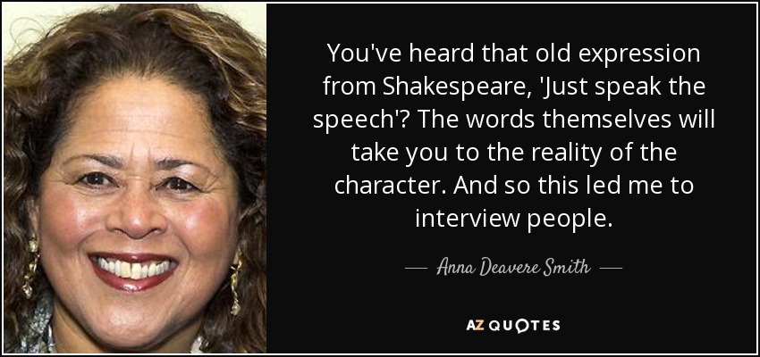 You've heard that old expression from Shakespeare, 'Just speak the speech'? The words themselves will take you to the reality of the character. And so this led me to interview people. - Anna Deavere Smith