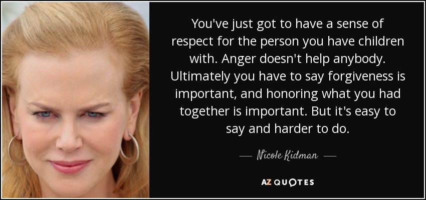 You've just got to have a sense of respect for the person you have children with. Anger doesn't help anybody. Ultimately you have to say forgiveness is important, and honoring what you had together is important. But it's easy to say and harder to do. - Nicole Kidman