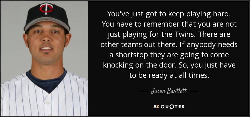 You've just got to keep playing hard. You have to remember that you are not just playing for the Twins. There are other teams out there. If anybody needs a shortstop they are going to come knocking on the door. So, you just have to be ready at all times. - Jason Bartlett