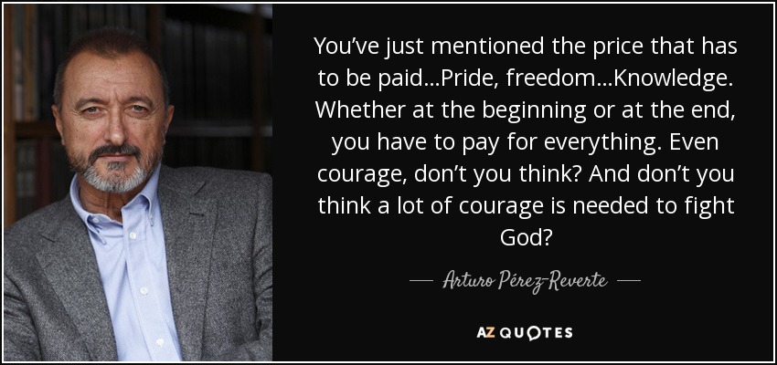 You’ve just mentioned the price that has to be paid…Pride, freedom…Knowledge. Whether at the beginning or at the end, you have to pay for everything. Even courage, don’t you think? And don’t you think a lot of courage is needed to fight God? - Arturo Pérez-Reverte