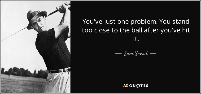 You've just one problem. You stand too close to the ball after you've hit it. - Sam Snead