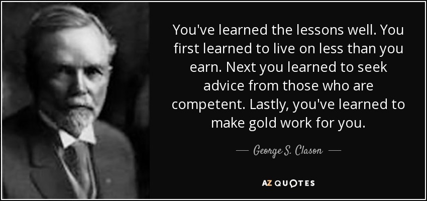 You've learned the lessons well. You first learned to live on less than you earn. Next you learned to seek advice from those who are competent. Lastly, you've learned to make gold work for you. - George S. Clason