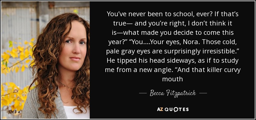 You’ve never been to school, ever? If that’s true— and you’re right, I don’t think it is—what made you decide to come this year?” “You....Your eyes, Nora. Those cold, pale gray eyes are surprisingly irresistible.” He tipped his head sideways, as if to study me from a new angle. “And that killer curvy mouth - Becca Fitzpatrick